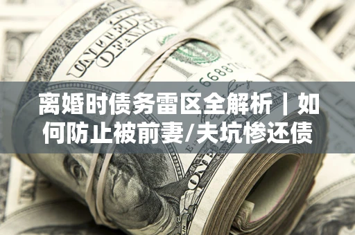 武汉离婚时债务雷区全解析｜如何防止被前妻/夫坑惨还债？